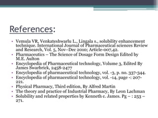 References:
• Vemula VR, Venkateshwarlu L., Lingala s., solubility enhancement
technique. International Journal of Pharmaceutical sciences Review
and Research, Vol. 5, Nov–Dec 2010; Article-007,42.
• Pharmaceutics – The Science of Dosage Form Design Edited by
M.E. Aulton
• Encyclopedia of Pharmaceutical technology, Volume 3, Edited By
James Swarbrick, 2458-2477
• Encyclopedia of pharmaceutical technology, vol. -3, p. no. 337-344.
• Encyclopedia of pharmaceutical technology, vol. -14, page -: 207-
221.
• Physical Pharmacy, Third edition, By Alfred Martin
• The theory and practice of Industrial Pharmacy, By Leon Lachman
• Solubility and related properties by Kenneth c. James. Pg – : 253 –
271.
1. : 253 – 271.
 