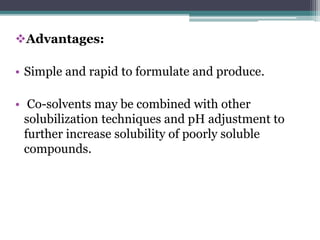 Advantages:
• Simple and rapid to formulate and produce.
• Co-solvents may be combined with other
solubilization techniques and pH adjustment to
further increase solubility of poorly soluble
compounds.
 