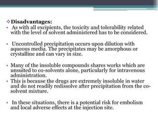 Disadvantages:
• As with all excipients, the toxicity and tolerability related
with the level of solvent administered has to be considered.
• Uncontrolled precipitation occurs upon dilution with
aqueous media. The precipitates may be amorphous or
crystalline and can vary in size.
• Many of the insoluble compounds shares works which are
unsuited to co-solvents alone, particularly for intravenous
administration.
• This is because the drugs are extremely insoluble in water
and do not readily redissolve after precipitation from the co-
solvent mixture.
• In these situations, there is a potential risk for embolism
and local adverse effects at the injection site.
 