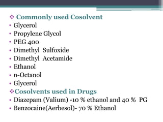  Commonly used Cosolvent
• Glycerol
• Propylene Glycol
• PEG 400
• Dimethyl Sulfoxide
• Dimethyl Acetamide
• Ethanol
• n-Octanol
• Glycerol
Cosolvents used in Drugs
• Diazepam (Valium) -10 % ethanol and 40 % PG
• Benzocaine(Aerbesol)- 70 % Ethanol
 