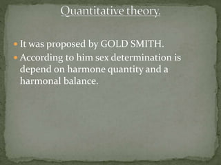  It was proposed by GOLD SMITH.
 According to him sex determination is
depend on harmone quantity and a
harmonal balance.
 