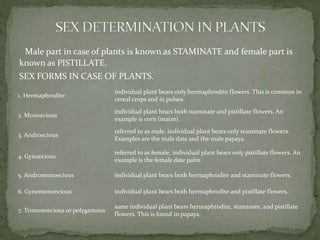 Male part in case of plants is known as STAMINATE and female part is
known as PISTILLATE.
SEX FORMS IN CASE OF PLANTS.
1. Hermaphrodite
individual plant bears only hermaphrodite flowers. This is common in
cereal crops and in pulses.
2. Monoecious
individual plant bears both staminate and pistillate flowers. An
example is corn (maize).
3. Androecious
referred to as male, individual plant bears only staminate flowers.
Examples are the male date and the male papaya.
4. Gynoecious
referred to as female, individual plant bears only pistillate flowers. An
example is the female date palm.
5. Andromonoecious individual plant bears both hermaphrodite and staminate flowers.
6. Gynomonoecious individual plant bears both hermaphrodite and pistillate flowers.
7. Trimonoecious or polygamous
same individual plant bears hermaphrodite, staminate, and pistillate
flowers. This is found in papaya.
 