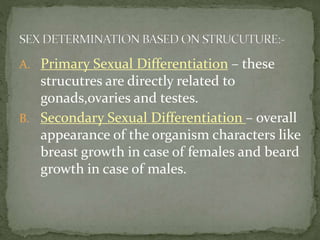 A. Primary Sexual Differentiation – these
strucutres are directly related to
gonads,ovaries and testes.
B. Secondary Sexual Differentiation – overall
appearance of the organism characters like
breast growth in case of females and beard
growth in case of males.
 
