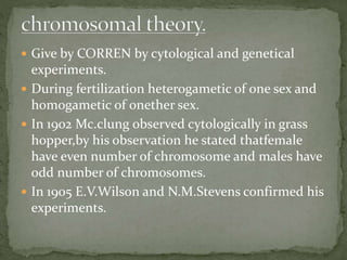  Give by CORREN by cytological and genetical
experiments.
 During fertilization heterogametic of one sex and
homogametic of onether sex.
 In 1902 Mc.clung observed cytologically in grass
hopper,by his observation he stated thatfemale
have even number of chromosome and males have
odd number of chromosomes.
 In 1905 E.V.Wilson and N.M.Stevens confirmed his
experiments.
 