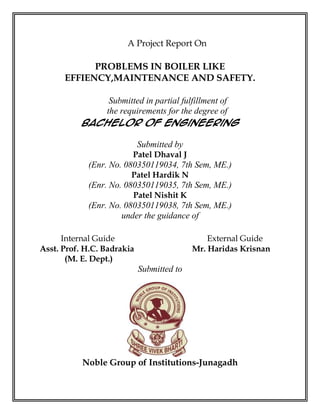 A Project Report On

            PROBLEMS IN BOILER LIKE
      EFFIENCY,MAINTENANCE AND SAFETY.

               Submitted in partial fulfillment of
              the requirements for the degree of
           Bachelor of Engineering

                            Submitted by
                        Patel Dhaval J
            (Enr. No. 080350119034, 7th Sem, ME.)
                        Patel Hardik N
            (Enr. No. 080350119035, 7th Sem, ME.)
                        Patel Nishit K
            (Enr. No. 080350119038, 7th Sem, ME.)
                     under the guidance of

      Internal Guide                           External Guide
Asst. Prof. H.C. Badrakia                  Mr. Haridas Krisnan
       (M. E. Dept.)
                            Submitted to




           Noble Group of Institutions-Junagadh
 