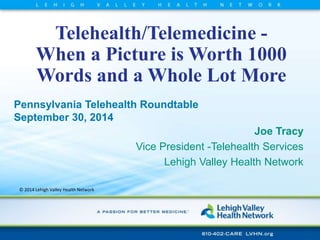 Telehealth/Telemedicine - 
When a Picture is Worth 1000 
Words and a Whole Lot More 
Pennsylvania Telehealth Roundtable 
September 30, 2014 
© 2014 Lehigh Valley Health Network 
Joe Tracy 
Vice President -Telehealth Services 
Lehigh Valley Health Network 
 