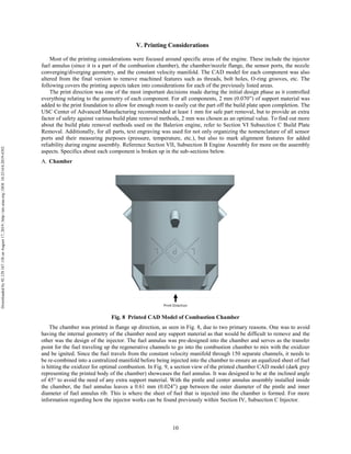 10
V. Printing Considerations
Most of the printing considerations were focused around specific areas of the engine. These include the injector
fuel annulus (since it is a part of the combustion chamber), the chamber/nozzle flange, the sensor ports, the nozzle
converging/diverging geometry, and the constant velocity manifold. The CAD model for each component was also
altered from the final version to remove machined features such as threads, bolt holes, O-ring grooves, etc. The
following covers the printing aspects taken into considerations for each of the previously listed areas.
The print direction was one of the most important decisions made during the initial design phase as it controlled
everything relating to the geometry of each component. For all components, 2 mm (0.070”) of support material was
added to the print foundation to allow for enough room to easily cut the part off the build plate upon completion. The
USC Center of Advanced Manufacturing recommended at least 1 mm for safe part removal, but to provide an extra
factor of safety against various build plate removal methods, 2 mm was chosen as an optimal value. To find out more
about the build plate removal methods used on the Balerion engine, refer to Section VI Subsection C Build Plate
Removal. Additionally, for all parts, text engraving was used for not only organizing the nomenclature of all sensor
ports and their measuring purposes (pressure, temperature, etc.), but also to mark alignment features for added
reliability during engine assembly. Reference Section VII, Subsection B Engine Assembly for more on the assembly
aspects. Specifics about each component is broken up in the sub-sections below.
Chamber
Fig. 8 Printed CAD Model of Combustion Chamber
The chamber was printed in flange up direction, as seen in Fig. 8, due to two primary reasons. One was to avoid
having the internal geometry of the chamber need any support material as that would be difficult to remove and the
other was the design of the injector. The fuel annulus was pre-designed into the chamber and serves as the transfer
point for the fuel traveling up the regenerative channels to go into the combustion chamber to mix with the oxidizer
and be ignited. Since the fuel travels from the constant velocity manifold through 150 separate channels, it needs to
be re-combined into a centralized manifold before being injected into the chamber to ensure an equalized sheet of fuel
is hitting the oxidizer for optimal combustion. In Fig. 9, a section view of the printed chamber CAD model (dark grey
representing the printed body of the chamber) showcases the fuel annulus. It was designed to be at the inclined angle
of 45° to avoid the need of any extra support material. With the pintle and center annulus assembly installed inside
the chamber, the fuel annulus leaves a 0.61 mm (0.024”) gap between the outer diameter of the pintle and inner
diameter of fuel annulus rib. This is where the sheet of fuel that is injected into the chamber is formed. For more
information regarding how the injector works can be found previously within Section IV, Subsection C Injector.
Downloadedby92.129.167.138onAugust17,2019|http://arc.aiaa.org|DOI:10.2514/6.2019-4392
 