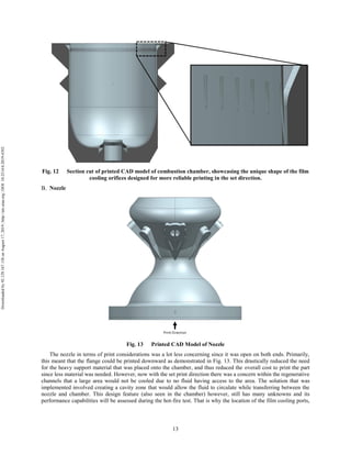 13
Fig. 12 Section cut of printed CAD model of combustion chamber, showcasing the unique shape of the film
cooling orifices designed for more reliable printing in the set direction.
Nozzle
Fig. 13 Printed CAD Model of Nozzle
The nozzle in terms of print considerations was a lot less concerning since it was open on both ends. Primarily,
this meant that the flange could be printed downward as demonstrated in Fig. 13. This drastically reduced the need
for the heavy support material that was placed onto the chamber, and thus reduced the overall cost to print the part
since less material was needed. However, now with the set print direction there was a concern within the regenerative
channels that a large area would not be cooled due to no fluid having access to the area. The solution that was
implemented involved creating a cavity zone that would allow the fluid to circulate while transferring between the
nozzle and chamber. This design feature (also seen in the chamber) however, still has many unknowns and its
performance capabilities will be assessed during the hot-fire test. That is why the location of the film cooling ports,
Downloadedby92.129.167.138onAugust17,2019|http://arc.aiaa.org|DOI:10.2514/6.2019-4392
 