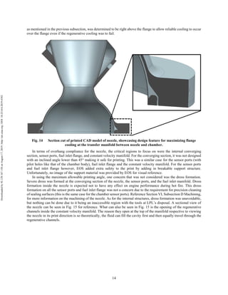 14
as mentioned in the previous subsection, was determined to be right above the flange to allow reliable cooling to occur
over the flange even if the regenerative cooling was to fail.
Fig. 14 Section cut of printed CAD model of nozzle, showcasing design feature for maximizing flange
cooling at the transfer manifold between nozzle and chamber.
In terms of overhang compliance for the nozzle, the critical regions to focus on were the internal converging
section, sensor ports, fuel inlet flange, and constant velocity manifold. For the converging section, it was not designed
with an inclined angle lower than 45° making it safe for printing. This was a similar case for the sensor ports (with
pilot holes like that of the chamber body), fuel inlet flange and the constant velocity manifold. For the sensor ports
and fuel inlet flange however, EOS added extra safety to the print by adding in breakable support structure.
Unfortunately, no image of the support material was provided by EOS for visual reference.
In using the maximum allowable printing angle, one concern that was not considered was the dross formation.
Severe dross was formed at the converging section of the nozzle, the sensor ports, and the fuel inlet manifold. Dross
formation inside the nozzle is expected not to have any effect on engine performance during hot fire. This dross
formation on all the sensor ports and fuel inlet flange was not a concern due to the requirement for precision cleaning
of sealing surfaces (this is the same case for the chamber sensor ports). Reference Section VI, Subsection D Machining,
for more information on the machining of the nozzle. As for the internal structures, dross formation was unavoidable,
but nothing can be done due to it being an inaccessible region with the tools at LPL’s disposal. A sectional view of
the nozzle can be seen in Fig. 15 for reference. What can also be seen in Fig. 15 is the opening of the regenerative
channels inside the constant velocity manifold. The reason they open at the top of the manifold respective to viewing
the nozzle in its print direction is so theoretically, the fluid can fill the cavity first and then equally travel through the
regenerative channels.
Downloadedby92.129.167.138onAugust17,2019|http://arc.aiaa.org|DOI:10.2514/6.2019-4392
 