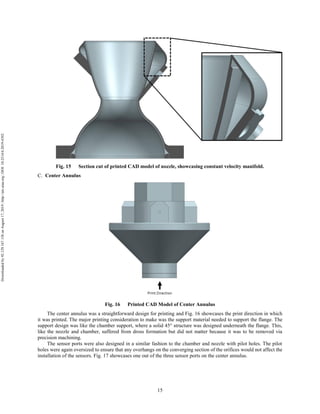 15
Fig. 15 Section cut of printed CAD model of nozzle, showcasing constant velocity manifold.
Center Annulus
Fig. 16 Printed CAD Model of Center Annulus
The center annulus was a straightforward design for printing and Fig. 16 showcases the print direction in which
it was printed. The major printing consideration to make was the support material needed to support the flange. The
support design was like the chamber support, where a solid 45° structure was designed underneath the flange. This,
like the nozzle and chamber, suffered from dross formation but did not matter because it was to be removed via
precision machining.
The sensor ports were also designed in a similar fashion to the chamber and nozzle with pilot holes. The pilot
holes were again oversized to ensure that any overhangs on the converging section of the orifices would not affect the
installation of the sensors. Fig. 17 showcases one out of the three sensor ports on the center annulus.
Downloadedby92.129.167.138onAugust17,2019|http://arc.aiaa.org|DOI:10.2514/6.2019-4392
 