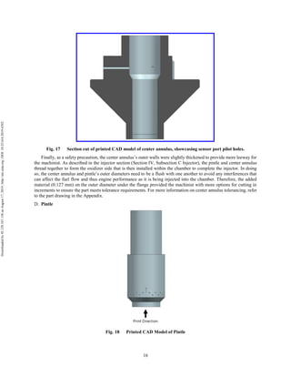 16
Fig. 17 Section cut of printed CAD model of center annulus, showcasing sensor port pilot holes.
Finally, as a safety precaution, the center annulus’s outer walls were slightly thickened to provide more leeway for
the machinist. As described in the injector section (Section IV, Subsection C Injector), the pintle and center annulus
thread together to form the oxidizer side that is then installed within the chamber to complete the injector. In doing
so, the center annulus and pintle’s outer diameters need to be a flush with one another to avoid any interferences that
can affect the fuel flow and thus engine performance as it is being injected into the chamber. Therefore, the added
material (0.127 mm) on the outer diameter under the flange provided the machinist with more options for cutting in
increments to ensure the part meets tolerance requirements. For more information on center annulus tolerancing, refer
to the part drawing in the Appendix.
Pintle
Fig. 18 Printed CAD Model of Pintle
Downloadedby92.129.167.138onAugust17,2019|http://arc.aiaa.org|DOI:10.2514/6.2019-4392
 