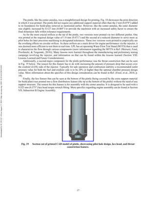 17
The pintle, like the center annulus, was a straightforward design for printing. Fig. 18 showcases the print direction
in which it was printed. The pintle did not require any additional support material other than the 2 mm (0.079”) added
to its foundation for build plate removal as mentioned earlier. However, like the center annulus, the outer diameter
was slightly increased by 0.127 mm (0.005”) to provide the machinist with an increased safety factor to ensure the
final dimension falls within tolerance requirements.
As for the most crucial orifices at the tip of the pintle, two versions were printed via two different pintles. One
was printed at the required design value of 1.8 mm (0.071”) and the second at a reduced diameter to serve more as
pilot holes for later precision machining to designated tolerances. These two versions were printed to empirically see
the overhang effects on circular orifices. As these orifices are a main driver for engine performance via the injector, it
was deemed more efficient to test them in real time. LPL has an operating Water Flow Test Stand (WFTS) that is used
to characterize the flow through various components (more information regarding the WFTS in Ref. (Moruzzi, Fessl,
Prochnicki, & Targonski, 2018)). Many lessons were learned throughout the manufacturing and preliminary testing
campaign involving the injector, and information on that can be found within the lessons learned (Section VIII,
Lessons Learned and Future Considerations).
Additionally, a second major component for the pintle performance was the throat constriction that can be seen
in Fig. 19 below. The reason for this feature has to do with increasing the amount of pressure drop that occurs over
the oxidizer (LOX) side of the injector. Typically for safe operation and combustion stability a recommended outlet
pressure value for both the fuel and oxidizer side is to be 20% or higher than the optimal chamber pressure design
value. More information about the specifics of this design consideration can be found in Ref. (Fessl, et al., 2018, p.
10).
Finally, the hex feature that can be seen at the bottom of the pintle (being covered by the extra support material
for build plate) was printed into a flow distribution feature (the tip at the bottom of the pintle) without the need of any
support structure. The reason for this feature is for assembly with the center annulus. It is designed to be used with a
9.525 mm (0.375”) hex head torque wrench fitting. More specifics regarding engine assembly can be found in Section
VII, Subsection B Engine Assembly.
Fig. 19 Section cut of printed CAD model of pintle, showcasing pilot hole design, hex head, and throat
constriction feature.
Downloadedby92.129.167.138onAugust17,2019|http://arc.aiaa.org|DOI:10.2514/6.2019-4392
 