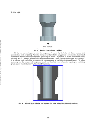 18
Fuel Inlet
Fig. 20 Printed CAD Model of Fuel Inlet
The fuel inlet was the simplest out of the five components. As seen in Fig. 20, the fuel inlet did not have any strict
considerations made for printing. Primarily, the reason for the fuel inlet being printed was to maintain the material
compatibility with the rest of the components, specifically the nozzle. The geometry of the fuel inlet could be easily
machined (Fig. 21), but since there was extra space on the build plate, it made it more efficient to print it. Additionally,
it served as a good test bed for our machinist to gain experience on machining heat treated Inconel 718 before
continuing onto the more critical components (nozzle and chamber). More information regarding the machining
process can be found in Section VI, Subsection D Machining.
Fig. 21 Section cut of printed CAD model of fuel inlet, showcasing simplicity of design
Downloadedby92.129.167.138onAugust17,2019|http://arc.aiaa.org|DOI:10.2514/6.2019-4392
 