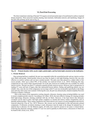 19
VI. Post-Print Processing
The direct metal laser sintering of Inconel 718 requires several post-print steps to be performed to achieve required
design properties. These processes include cleaning, heat treatment, build plate removal, and machining. Images of
the parts after printing can be seen in Fig. 22.
Fig. 22 Printed chamber (left), nozzle (right), pintle(right), and fuel inlet(right) attached on the build plate.
Powder Removal
Once printing had been completed, the part was suspended within the nonmelted powder and any interior cavities
were filled with powder. Initial powder removal was done by hand or with light brushing, however this was only
effective on exterior surfaces and can leave residual powder. The parts were then placed on a shaker table to free
excess powder, where up to about 80% of the powder was removed (Fessl, et al., 2018). Following this step,
compressed air was used to blast unused powder out of the part, however no suitable port was available for certain
interior cavities. The part was then CT scanned to quantify powder removal success. However, due to inexperience in
reading CT scans and lack of legacy data that represented known defects, finding and qualifying defects was not
reliable. Also, since the size of the components was too large a full CT scan was not possible (specifically in the flange
area) and only select areas were scanned. Following this scan, the part was ultrasonically cleaned at Quality Precision
Cleaning in Duarte, California.
Due to thin nature of the regenerative cooling channels, ultrasonic cleaning using cavitating bubbles was used
to ensure complete powder removal. According to ref. (Murr, 2018), the most effective strategy for cleaning includes
both high-energy ultrasonic cleaning combined with dry air blasts. However, it has been shown that ultrasonic
cavitation can be used on parts with high surface roughness to smooth and remove surface irregularities such as
partially melted powders. These surface regularities have been shown to be sources of crack propagation and must be
removed abrasively (Tan & Yeo, 2017). However, this erosion can be detrimental to thin and precisely printed
components. If ultrasonic cavitation cleaning is used, allowances must be made in the design for planned loss of
material due to abrasion. For the Balerion engine, all walls were sized for erosion to not cause a critical failure.
Following this ultrasonic cleaning, another CT scan was used to quantify its effectiveness, a discussion of which can
be found in Ref. (Fessl, et al., 2018).
Downloadedby92.129.167.138onAugust17,2019|http://arc.aiaa.org|DOI:10.2514/6.2019-4392
 