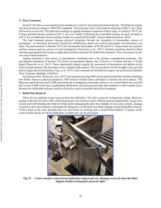 20
Heat Treatment
Inconel 718 relies on post-printing heat treatment to reach its maximum physical properties. The Balerion engine
was heat treated according to AMS 5662 standards. This procedure starts with solution annealing at 980 °C for 1 hour
followed by an air cool. The parts then undergo an ageing treatment comprised of three steps. It is held at 720 °C for
8 hours and then furnace cooled to 620 °C for over 2 hours. Following this controlled cooling, the parts are kept at
620 °C for an additional 8 hours and then finally air cooled (EOS GmbH - Electro Optical Systems, 2018).
The heat treatment process changes physical properties through the formation of intermediary phases of
precipitates. As discussed previously, during the solidification phase non-uniform precipitate microstructures can
form. The most common in Inconel 718 is the intermetallic laves-phase of Ni-Nb and Ni-C. These create non-uniform
residual stresses and are sources of crack propagation (Popovich, et al., 2017). Solution annealing dissolves these
unwanted precipitates and creates a single-phase uniform structure for further heat treatment. This is necessary for the
next step of heat treatment.
Ageing treatment is also known as precipitation hardening and is the primary strengthening technique. The
precipitation hardening of Inconel 718 creates two precipitate phases, the γ'-Ni3(Al or Ti) phase and the γ"-Ni3Nb
phase (Popovich, et al., 2017). These intermetallic phases impede the movement of dislocations and defects in the
nickel crystal structure, the dominant carrier of plastic deformation. This increased the overall strength of the part and
lead to higher physical properties (Yap, et al., 2015). Heat treatment for the Balerion engine was performed at Quality
Heat Treatment, Burbank, California.
According to Ref. (Popovich, et al., 2017), hot isostatic pressing (HIP) can be performed before solution annealing
and further improves physical properties. HIP relieves residual stress and helps to dissolve the laves-phases. The
Balerion engine did not receive HIP processing due to budgetary constraints, however, no critical failure has occurred
due to lack of HIP at the time of publishing. Build plate removal occurred after heat treatment so that residual stress
between the build plate and part could be relieved as much as possible during heat treatment.
Build Plate Removal
There are two methods of part removal from the build plate. The first is removal via band saw cutting. Band saw
cutting works best for parts with a small attachment cross section or parts with less precise requirements. Large cross
section parts risk breaking the band saw blade and/or damaging the part. For example, on the center annulus, damage
occurred on the outer diameter underneath the flange due to with band saw blade slippage during build plate removal.
It left a mark on the outer diameter that was then fixed via welding with a nickel-based material. A picture of the
center annulus being cut off the build plate via band saw can be seen below.
Fig. 23 Center annulus removal from build plate using band saw. Damage occurred when the blade
slipped. (Orifice testing plate pictured right)
Downloadedby92.129.167.138onAugust17,2019|http://arc.aiaa.org|DOI:10.2514/6.2019-4392
 