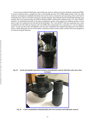 21
A more precise method of build plate removal that was used was called wire electric discharge machining (EDM).
It removes material using a charged wire that is fed through the part. Wire EDM produces parts with very tight
tolerances and produces completely flat planes that can be used as a datum for post processing. Due to the lack of
tooling pressure, little to no residual stresses are created in the part. Since both the nozzle and chamber had large cross
sections, they were removed using wire EDM at WirePro EDM in Chatsworth, California with a ±0.1 mm (±0.004”)
tolerance. As mentioned previously in the print considerations section, extra material was added at the base of each
print to allow for cutting room for the part off the build plate. The 2 mm (0.0079”) that was mentioned was a strict
consideration for the band saw because with wire EDM, there requirement was a maximum of 1 mm of clearance
space. To sum up, the nozzle and chamber were the only components that required and underwent wire EDM to
remove off the build plate, the rest of the smaller components (center annulus, pintle, and fuel inlet) were designed to
be removed using the band saw.
Fig. 24 Nozzle and chamber post heat-treatment and build plate removal, dark blue color due to heat
treatment
Fig. 25 Center annulus(left) and pintle(right) after heat treatment and build plate removal
Downloadedby92.129.167.138onAugust17,2019|http://arc.aiaa.org|DOI:10.2514/6.2019-4392
 