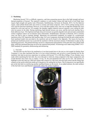 22
Machining
Machining Inconel 718 is a difficult, expensive, and time-consuming process due to the high strength and poor
thermal properties of Inconel. The material’s tendency to work harden, along with high levels of tool flank wear
require high strength and quality tools (Thirumalai, Senthilkumaar, Selvarani, & Ramesh, 2013). For the Balerion
engine, solid carbide thread mills and cermet (a ceramic and metal composite, with a TiCN coating) turning inserts
were used for precision machining. However, even with these quality tools, wear was so high that multiple bits were
needed for every part and cut. For example, the chamber support material removal required a new cutting bit after
only two passes on the lathe. During machining, high thermal stresses can occur, and the tool-work interface has a
thick adherence layer. This high heat and high stress environment can quickly degrade tools and can lead to unintended
surface roughness and/or out of tolerance parts (Thirumalai, Senthilkumaar, Selvarani, & Ramesh, 2013). Extreme
cases can lead to part or machine damage. Machining was performed completely on campus by a professional
machinist at the USC Kaprielian Hall machine shop. For every component, drawings for both the print model and the
final machined model were provided to the machinist and can be found in the Appendix. The reason for having a
printed and machined version was to provide the machinist with the maximum amount of information to plan out the
machining processes. The printed drawings served as a dimensional representation of the parts that came off the build
plate, whilst the machined drawings served as the required final product. All drawings were made using ASME Y14.5-
2009 standards for geometric dimensioning and tolerancing.
1. Fuel inlet
The fuel inlet was the first to be machined as it was heat treated prior to the rest as a test sample by Quality Heat
Treatment. It was then machined first due to its less critical tolerances and served as a good learning tool for the
machinist who had no previous experience in working with Inconel 718 or MS Boss fittings. If any mistakes were
made whilst machining the fuel inlet, the cost of the part is relatively cheap compared to the major components and
would therefore have been easy to replace. In Fig. 26, the post-machined fuel inlet can be seen. The features to
highlight on the fuel inlet are a MS boss feature that connects to a flex hose from the feed system and the flange that
connects to the nozzle which also holds an O-ring groove for sealing the two faces. The O-ring groove was specifically
put on the fuel inlet to avoid having another machined feature on the nozzle. As an added measure, the outer surfaces
of the fuel inlet were sand blasted to drastically reduce the surface roughness.
Fig. 26 Fuel inlet after heat treatment, build plate removal, and machining
Downloadedby92.129.167.138onAugust17,2019|http://arc.aiaa.org|DOI:10.2514/6.2019-4392
 