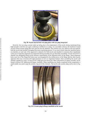 24
Fig. 28: Nozzle inserted into wax plug plate with wax plug integrated
However, the wax plug concept ended up failing due to the temperatures of the nozzle during machining being
high enough to melt the wax again, rendering it ineffective as a plug. As a secondary solution, the machinist created
several custom ceramic plugs that were press fit into the channels. This solution was very effective and was used for
both the nozzle and chamber throughout the entire machining process. It was most critical when the machinist had to
cut chamfers on each side of the regenerative channels (for both nozzle and chamber) to minimize flow impediment
in the case of imperfect alignment of components during assembly line up when fully assembled. A 0.381 mm (0.015”)
chamfer was designated based on the tolerance requirements of the alignment holes on the flange. These alignment
holes were two of the flange bolt holes (one was designated by the etched arrow on the flange and the other exactly
opposite) that were oversized with tight tolerances to serve as alignment features when assembling the nozzle and
chamber together by using a 10 mm (0.393”) high-precision dowel pin. More information on engine assembly can be
found in Section VII, Subsection B Engine Assembly. When machining was finally completed on the components, a
small needle was used to pop the ceramic ring out of the channels. The nozzle side ceramic plug can be seen in Fig.
29.
Fig. 29: Ceramic plug in flange manifold on the nozzle
Downloadedby92.129.167.138onAugust17,2019|http://arc.aiaa.org|DOI:10.2514/6.2019-4392
 