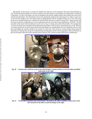 25
Specifically, for the nozzle, a custom tool needed to be made for it to be machined. This tool is featured below in
Fig. 30 and took approximately two weeks to machine since the internal cavity needed to be milled from a solid block
of aluminum. As seen in the figure, the tool was designed with specific angled surfaces that matched the sensor ports
and the fuel inlet flange. This allowed the nozzle to be specifically angled on the mill respective to either a sensor port
or the fuel inlet flange to have the feature plane be perpendicular with the installed cutting tool. It also allows the
nozzle to be mounted flange up to machine out the bolt holes and the two metal O-ring grooves. These grooves had
the strictest tolerance requirements out of all components and was set by the O-ring manufacture, JETSEAL. The full
assembly of the nozzle with its holder tool can be seen in Fig. 31, being used on the mill and lathe. The top plate that
is seen in the figure has a threaded rod/nut that presses the holder to the nozzle by torqueing the nut on top. With the
use of this custom tool, all sensor ports and the fuel inlet flange were machined but was very inefficient since for each
port (and flange) the machine needed to be zeroed out every time. This served as a lesson learned showcasing the
importance of making more design for manufacturing considerations earlier in the design phase. More information on
this can be found within the lessons learned section (Section VIII, Lessons Learned and Future Consideration).
Fig. 30 Custom tool to hold the nozzle in the mill and lathe. Custom tool base on the left, fully assembled
with nozzle on the right.
Fig. 31 Nozzle fully assembled with custom holder. Mounted on the mill to machine a sensor port on the
left, mounted on the lathe to clean the flange on the right.
Downloadedby92.129.167.138onAugust17,2019|http://arc.aiaa.org|DOI:10.2514/6.2019-4392
 