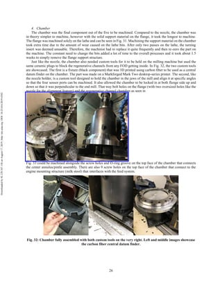 26
4. Chamber
The chamber was the final component out of the five to be machined. Compared to the nozzle, the chamber was
in theory simpler to machine, however with the solid support material on the flange, it took the longest to machine.
The flange was machined solely on the lathe and can be seen in Fig. 31. Machining the support material on the chamber
took extra time due to the amount of wear caused on the lathe bits. After only two passes on the lathe, the turning
insert was deemed unusable. Therefore, the machinist had to replace it quite frequently and then re-zero the part on
the machine. The constant need to change the bits added a lot of time to the overall processes and it took about 1.5
weeks to simply remove the flange support structure.
Just like the nozzle, the chamber also needed custom tools for it to be held on the milling machine but used the
same ceramic plugs to block the regenerative channels from any FOD getting inside. In Fig. 32, the two custom tools
are showcased. The first is a fixture (black component) that was 3D printed using carbon fiber to be used as a central
datum finder on the chamber. The part was made on a Markforged Mark Two desktop-series printer. The second, like
the nozzle holder, is a custom tool designed to hold the chamber in the jaws of the mill and align it at specific angles
so that the four sensor ports can be machined. It also allowed the chamber to be locked in at both flange side up and
down so that it was perpendicular to the end mill. That way bolt holes on the flange (with two oversized holes like the
nozzle for the alignment feature) and the regenerative channel chamfers as seen in
Fig. 33 could be machined alongside the screw holes and O-ring groove on the top face of the chamber that connects
the center annulus/pintle assembly. There are also 9 screw holes on the top face of the chamber that connect to the
engine mounting structure (milk stool) that interfaces with the feed system.
Fig. 32: Chamber fully assembled with both custom tools on the very right. Left and middle images showcase
the carbon fiber central datum finder.
Downloadedby92.129.167.138onAugust17,2019|http://arc.aiaa.org|DOI:10.2514/6.2019-4392
 