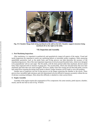 27
Fig. 33: Chamber flange bolts being machined on the mill on the left. Chamber support structure being
machined off on the right on the lathe.
VII. Inspection and Assembly
Post Machining Inspections
After machining, it is important to qualitatively and quantitatively inspect all aspects of the engine. Visual and
tactile inspections are important to notice any machining defects or noticeable surface roughness, while measuring
quantifiable geometries such as the pintle holes and O-ring grooves can help determine the accuracy of the
manufacturing process. One of the most important inspections revolved around the pintle holes, which were designed
to be perpendicular with no cant angle. The first pintle, with the holes printed rather than machined, showed canted
holes when inspected with an insertion of gauge pins. The second pintle, which only had pilot holes that were later
machined, had holes that were much straighter. However, further water flow testing proved that both pintle versions
had canted flows meaning the design itself needs to altered. Further iterations will be made to solve this problem.
Another area of inspection was the O-ring grooves on the flange connecting the chamber to the nozzle. These
grooves have incredibly tight tolerances and were determined to be too difficult to measure accurately without the use
of advance scanning techniques. More about this difficulty is detailed in a later section below.
Engine Assembly
Assembly of the engine requires the congregation of five components: the center annulus, pintle injector, chamber,
nozzle, and the fuel inlet as seen in Fig. 34 below.
Downloadedby92.129.167.138onAugust17,2019|http://arc.aiaa.org|DOI:10.2514/6.2019-4392
 