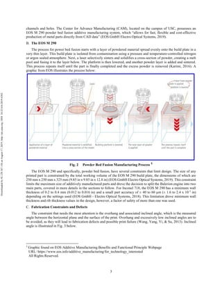 3
channels and holes. The Center for Advance Manufacturing (CAM), located on the campus of USC, possesses an
EOS M 290 powder bed fusion additive manufacturing system, which “allows for fast, flexible and cost-effective
production of metal parts directly from CAD data” (EOS GmbH Electro Optical Systems, 2019).
The EOS M 290
The process for power bed fusion starts with a layer of powdered material spread evenly onto the build plate in a
very thin layer. This build plate is isolated from contamination using a pressure and temperature-controlled nitrogen
or argon sealed atmosphere. Next, a laser selectively sinters and solidifies a cross-section of powder, creating a melt
pool and fusing it to the layer below. The platform is then lowered, and another powder layer is added and sintered.
This process repeats itself until the part is finally completed and the excess powder is removed (Karimi, 2016). A
graphic from EOS illustrates the process below:
Fig. 2 Powder Bed Fusion Manufacturing Process 5
The EOS M 290 and specifically, powder bed fusion, have several constraints that limit design. The size of any
printed part is constrained by the total working volume of the EOS M 290 build plate, the dimensions of which are
250 mm x 250 mm x 325 mm (9.85 in x 9.85 in x 12.8 in) (EOS GmbH Electro Optical Systems, 2019). This constraint
limits the maximum size of additively manufactured parts and drove the decision to split the Balerion engine into two
main parts, covered in more details in the sections to follow. For Inconel 718, the EOS M 290 has a minimum wall
thickness of 0.2 to 0.4 mm (0.012 to 0.016 in) and a small part accuracy of ± 40 to 60 µm (± 1.6 to 2.4 x 10-3
in)
depending on the settings used (EOS GmbH - Electro Optical Systems, 2018). This limitation drove minimum wall
thickness and rib thickness values in the design, however, a factor of safety of more than one was used.
Fabrication Constraints and Defects
The constraint that needs the most attention is the overhang and associated inclined angle, which is the measured
angle between the horizontal plane and the surface of the print. Overhang and excessively low inclined angles are to
be avoided, as they will lead to fabrication defects and possible print failure (Wang, Yang, Yi, & Su, 2013). Inclined
angle is illustrated in Fig. 3 below.
5
Graphic found on EOS Additive Manufacturing Benefits and Functional Principle Webpage
URL: https://www.eos.info/additive_manufacturing/for_technology_interested
All Rights Reserved.
Downloadedby92.129.167.138onAugust17,2019|http://arc.aiaa.org|DOI:10.2514/6.2019-4392
 