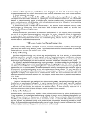 31
to vibration has been explored as a possible failure mode. Burying the end of the bolt in the nozzle flange and
incorporating lock wire to the chamber side of the bolt could eliminate this possible failure mode in future iterations.
5. Sensor Integration Interference
Difficulties in assembly arose when the TCs and PTs were being tightened to the engine. Due to the angling of the
sensor ports around the chamber and the nozzle, tightening the sensors to the ports was inefficient. The ports were not
designed for optimal mounting, but for successful printing. Using a wrench to tighten the fittings connecting the
sensors consistently proved to be difficult due to this sub-optimal geometry due to the difficultly of properly utilizing
the wrench without interference with the engine.
In other locations such as for the PTs that measure the LOX inlet pressure, another unforeseen difficulty was the
insufficient space to tighten sensor fittings to the engine. While these ports were not angled, they were not freely
accessible when fully assembling the engine.
6. Galling
Repeated threading and unthreading of the sensor ports or the pintle did not lead to galling unless excessive force
was used. In the case where the threads were worn out, printing with Inconel 718 makes it difficult for the threads to
be easily re-tapped. If any particulate was left uncleaned in between the threading of the center annulus and the pintle,
the threading was nearly impossible to reverse and could lead to galling, which in one case it did. Again, this was
solved by invoking stricter assembly procedures.
VIII. Lessons Learned and Future Considerations
While the assembly order and sensor ports are easy to understand for integration, assembling Balerion brought
many design and manufacturing problems to light. Difficulties primarily stemmed from misalignment of connecting
features and engine geometry that required custom tooling
Design for Machining
Machining the Balerion engine was a difficult and prolonged process. Due to the necessity of custom tooling,
machining time and cost was double what was originally predicted. Future iterations require considerations to increase
the ease of machining such as flat areas for tool attachment. Another difficulty was the sensor port machining, where
the inclination angle of the sensor ports proved especially difficult to machine due to requiring custom tooling.
The difficulties faced with fitting sensors to the engine brings about a significant consideration for the future. This
is to consider printing the sensor ports to be radially aligned along the engine’s print axis. This will not only allow for
easy fitting of sensors while also avoiding printing failures, it significantly reduces custom machining required to drill
out the sensor ports for threading. One of the main reasons for the extensive custom tooling was to align the engine in
different angles so that the machining can be done with each sensor port face as a datum. This was a large driver in
increasing manufacturing time and cost. Considering ease of machining and avoidance of custom tooling is extremely
important to developing future engines in a cost and time efficient manner. The main lesson learned here is that while
prioritizing printing is significant in designing, it is also important to think of machining as an equally important facet
of the design.
Design for Inspection
The current Balerion design does not include any inspection ports or ways to access interior cavities. Due to this
there has been no quantification of print quality for interior structures. This will make it nearly impossible to attribute
discrepancies to specific print defects without destructively inspecting the engine. CT scanning was not effective for
thick walled metal structures and thus inspection was extremely limited. To ensure qualifying inspections can be
performed on interior cavities, borescope sized ports must be included in future iterations.
Design for Powder Removal
Nonmelted powder removal, specifically in interior cavities, requires considerations to be made in the design process.
To take advantage of the most efficient powder removal technique for interior cavities, flushing with compressed gas,
specific inlet and outlet ports or channels must be included in the print. The current iteration of the Balerion engine
lacked these ports, and therefore removing powder from interior cavities was extremely difficult. Ultrasonic cleaning
was used, however, high amounts of erosion during the process may have damaged precise print areas and led to other
defects. By designing with considerations for powder removal in mind, ultrasonic cleaning and the associated erosion
can be avoided and unintended changes to the part dimensions can be avoided.
Downloadedby92.129.167.138onAugust17,2019|http://arc.aiaa.org|DOI:10.2514/6.2019-4392
 