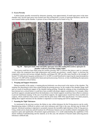 32
Excess Porosity
A defect found, possibly worsened by ultrasonic cleaning, were approximately 10 small open pores in the inner
chamber wall. Several open pores were located near film cooling holes, in areas of minimum thickness, and the rest
were located further up the chamber. A picture of one of these pores can be found in Fig. 38.
Fig. 38 Open pore leaks with water(left), open pore near film cooling hole (center), open pore in
chamber wall away from film cooling (right)
These pores could have been filled using hot isostatic pressing. HIP is a process that places a part in a pressure
vessel, where the component faces high temperatures and isostatic gas pressures—usually Argon—to decrease the
component’s porosity and increase strength, ductility, and fatigue life. HIP can offer many benefits to the strength of
Inconel 718 while preserving grain architecture [11]. As HIP is overall beneficial to improving the material properties
of Inconel 718, HIP will be considered for future post-print processing. However, at time of publishing the open pores
were not considered a critical failure.
Warping and Support Structures
During assembly of the engine, a warping physical deformity was discovered in the interior of the chamber. The
warping was determined to have been caused during the printing process, by the weight of the chamber flange itself
and as a result of insufficient support of the chamber during printing. Though the warping at time of publishing has
been deemed not a critical failure, it could have been avoided with proper support consideration. For example, either
sacrificial supports extruded upward from the build plate or tree branch supports would have been effective solutions
to prevent load-based warping. In the case of sacrificial supports, the support pieces would have been excellent test
coupons, which could have been used to confirm that the print meets AMS 5662 specifications. For future projects,
adding these support structures for the chamber is important to avoid warping and will be implemented.
Scanning for Tight Tolerances
As mentioned in the previous section, the failure to stay within tolerances for the O-ring grooves can be costly.
Manufacturing makes it difficult to achieve such strict tolerances and if that is the case, the part may be better off
rejected. Advanced scanning is important to accurately measure the incredibly tight tolerances of the O-ring grooves.
Using a diode arm to check any and all locations for off tolerance features can save troubles related to damaging other
expensive parts and significantly off-nominal engine performance. It is worth understanding the capabilities of the
chosen method of manufacturing and the material, as in this case, the selection of Inconel made achieving precise
tolerances a difficult task.
Downloadedby92.129.167.138onAugust17,2019|http://arc.aiaa.org|DOI:10.2514/6.2019-4392
 
