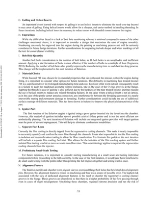 33
Galling and Helical Inserts
An important lesson learned with respect to galling is to use helical inserts to eliminate the need to re-tap Inconel
in any cases of galling. Using helical inserts would allow for a cheaper, and easier method in handling threading. In
future iterations, including helical insert is necessary to reduce errors with threaded connections on the engine.
Engravings
While the difficulties faced in a lack of bolt hole numbering scheme is minimal compared to some of the other
challenges mentioned above, it is important to consider a design that maximizes the ease of engine assembly.
Numbering can easily be engraved into the engine during the printing or machining process and will be seriously
considered in future design iterations. Further considerations for engraving include deeper and wider markings of all
the text for easier/cleaner visibility.
Bolt Hole Quantity
Another bolt hole consideration is the number of bolt holes, as 18 bolt holes is an unorthodox and inefficient
amount. Applying a star formation of bolts is most effective if the number of bolts is a multiple of four (Engineers,
2010). Reducing the number of bolt holes also greatly improves the manufacturing time, as each hole is a long process.
This change will be implemented in the next iteration of Balerion.
Material Choice
While Inconel 718 was chosen for its material properties that can withstand the stresses within the engine during
firing, it is important to consider other options for future iterations. The difficulty in machining heat treated Inconel
718 is a significant driver in prolonged manufacturing time and cost. Tools are often worn out and consequently result
in a failure to keep the machined geometry within tolerance, like in the case of the O-ring grooves at the flange.
Tapping the threads in case of galling is also difficult due to the hardness of the heat-treated Inconel and may require
the use of helical inserts to reduce any related threading failures. In the cases where a helical insert is not an option,
as in the case of the pintle-center annulus connection, any interference in between the threading can result in a nearly
irreversible mating and permanent damage to threading. Further considerations could include the use of additional
surface coatings of different materials. This has been shown in industry to improve the physical characteristics of the
part.
Ignitor Port
The first iteration of the Balerion engine is ignited using a pyro ignitor inserted via the throat into the chamber.
However, this method of ignition includes several possible critical failure points and is not the most efficient nor
aesthetically pleasing. The next iteration of Balerion will include an integrated ignitor port that will target ignition
near the point of stream impingement. This will help to eliminate combustion instabilities.
Separate Fuel Lines
Currently the film cooling is directly tapped from the regenerative cooling channels. This made it nearly impossible
to accurately quantify and confirm the mass flow through the channels. It was also impossible to test the film cooling
in isolation and required custom tooling to allow for flow visualization. To eliminate this problem, the next iteration
will include a separate film cooling fuel inlet. This allows for the isolation of the film cooling system and further
isolated flow testing to achieve more accurate mass flow rates. This same ideology applies to separate the regenerative
cooling channels from the injector.
Preliminary Small-Scale Testing
For future iterations, it is important to consider starting manufacturing at a small scale and testing individual
components before proceeding to the full assembly. In the case of the first iteration, it would have been beneficial to
do small scale testing with the pintle rather than printing the full engine altogether and testing it all at once.
Alignment Feature
The Balerion nozzle and chamber were aligned via two oversized flange bolt holes that held steel dowel alignment
pins. However, this alignment feature is reliant on machining and thus was a source of possible error. The highest risk
associated with the lack of dedicated alignment features is the need to chamfer the regenerative cooling channel
grooves in the flange. These grooves are chamfered so that there is a higher probability of the flow passing through
even in cases of slight misalignment. Machining these chamfers, required extreme precision and ran the risk of
Downloadedby92.129.167.138onAugust17,2019|http://arc.aiaa.org|DOI:10.2514/6.2019-4392
 