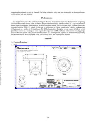 34
depositing Inconel particles into the channels. For higher reliability, safety, and ease of assembly, an alignment feature
will be printed into next iteration.
IX. Conclusion
The steep learning curve that went into making the Balerion development engine was the foundation for gaining
invaluable knowledge into the fields of additive design and manufacturing, which will serve as a key contribution to
future engine development. This engine is but a steppingstone into the qualification and flight versions that will be
integrated onto the WIRE#13 vehicle. At the time of publication, the engine is undergoing a testing campaign that
will culminate in a hot fire in the near future. The difficulties endured during the various phases as laid out in this
paper hope to serve as a roadmap for future engines developed here at LPL and by any other amateur rocketry groups
to avoid the same pitfalls. This project ultimately serves as a learning tool to improve the fundamental engineering
and decision-making skills required to create cost-effective, safer, and higher quality engines.
Appendix
Chamber Drawings
1. Print
Downloadedby92.129.167.138onAugust17,2019|http://arc.aiaa.org|DOI:10.2514/6.2019-4392
 
