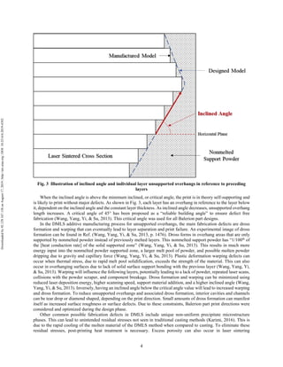 4
Fig. 3 Illustration of inclined angle and individual layer unsupported overhangs in reference to preceding
layers
When the inclined angle is above the minimum inclined, or critical angle, the print is in theory self-supporting and
is likely to print without major defects. As shown in Fig. 3, each layer has an overhang in reference to the layer below
it, dependent on the inclined angle and the constant layer thickness. As inclined angle decreases, unsupported overhang
length increases. A critical angle of 45° has been proposed as a “reliable building angle” to ensure defect free
fabrication (Wang, Yang, Yi, & Su, 2013). This critical angle was used for all Balerion part designs.
In the DMLS additive manufacturing process for unsupported overhangs, the main fabrication defects are dross
formation and warping that can eventually lead to layer separation and print failure. An experimental image of dross
formation can be found in Ref. (Wang, Yang, Yi, & Su, 2013, p. 1476). Dross forms in overhang areas that are only
supported by nonmelted powder instead of previously melted layers. This nonmelted support powder has “1/100th
of
the [heat conduction rate] of the solid supported zone” (Wang, Yang, Yi, & Su, 2013). This results in much more
energy input into the nonmelted powder supported zone, a larger melt pool of powder, and possible molten powder
dripping due to gravity and capillary force (Wang, Yang, Yi, & Su, 2013). Plastic deformation warping defects can
occur when thermal stress, due to rapid melt pool solidification, exceeds the strength of the material. This can also
occur in overhanging surfaces due to lack of solid surface support bonding with the previous layer (Wang, Yang, Yi,
& Su, 2013). Warping will influence the following layers, potentially leading to a lack of powder, repeated laser scans,
collisions with the powder scraper, and component breakage. Dross formation and warping can be minimized using
reduced laser deposition energy, higher scanning speed, support material addition, and a higher inclined angle (Wang,
Yang, Yi, & Su, 2013). Inversely, having an inclined angle below the critical angle value will lead to increased warping
and dross formation. To reduce unsupported overhangs and associated dross formation, interior cavities and channels
can be tear drop or diamond shaped, depending on the print direction. Small amounts of dross formation can manifest
itself as increased surface roughness or surface defects. Due to these constraints, Balerion part print directions were
considered and optimized during the design phase.
Other common possible fabrication defects in DMLS include unique non-uniform precipitate microstructure
phases. This can lead to unintended residual stresses not seen in traditional casting methods (Karimi, 2016). This is
due to the rapid cooling of the molten material of the DMLS method when compared to casting. To eliminate these
residual stresses, post-printing heat treatment is necessary. Excess porosity can also occur in laser sintering
Downloadedby92.129.167.138onAugust17,2019|http://arc.aiaa.org|DOI:10.2514/6.2019-4392
 
