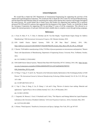 42
Acknowledgments
We would like to thank the USC Department of Astronautical Engineering for supporting the activities of the
student-led Liquid Propulsion Laboratory. We would also like to thank the USC Center for Advanced Manufacturing,
and the Kaprielian Hall Machine Shop for machining the engine whilst sharing their expertise and insights throughout
the entire process. We would further like to thank Ansys and Nimbix for supporting and enabling LPL to perform
advanced 3D CFD and FEA analyses that supported the development of this engine. Finally, we would like to thank
the Aerospace Corporation for supporting LPL by providing CT scans of all the components. This allowed us to
inspect the internal geometry of each part which provided valuable data to complete a more through testing campaign.
References
[1] J. Fessl, H. Shen, P. N., T. Chen, S. Ghirnikar and M. Van Den Berghe, “Liquid Rocket Engine Design for Additive
Manufacturing,” 69th International Astronautical Congress, IAC, Bremen, Germany, 2018.
[2] EOS GmbH Electro Optical Systems, “EOS M 290 Data Sheet,” [Online], 2019, URL:
https://cdn0.scrvt.com/eos/413c861f2843b377/50cd1bf6790a/EOS_System_Data_Sheet_EOS_M_290_en_WEB.pdf.
[3] P. Karimi, "SLM additive manufacturing of Alloy 718 Effect of process parameters on microstructure and properties," Masters
Thesis with Specialization of Manufacturing, Department of Engineering Science, University West, Trollhattan, Sweden,
2016.
doi: 10.13140/RG.2.2.25434.64963
[4] EOS GmbH Electro Optical Systems, "Material Data Sheet EOS NickelAlloy IN718," [Online], 2018, URL: https://ip-saas-
eos-cms.s3.amazonaws.com/public/4528b4a1bf688496/ff974161c2057e6df56db5b67f0f5595/
EOS_NickelAlloy_IN718_en.pdf.
[5] D. Wang, T. Yang, Z. Yi and X. Su, "Research on the Fabrication Quality Optimization of the Overhanging Surface in SLM
Process," The International Journal of Advanced Manufacturing Technology [Online Journal], Vol. 65, No. 9-12, 2013, pp.
1471-1484.
doi: 10.1007/s00170-012-4271-4
[6] C. Yap, C. Chua, Z. Dong, Z. Liu, D. Zhang, L. Loh and S. Sing, "Review of selective laser melting: Materials and
applications," Applied Physics Review [Online Journal], Vol. 2, No. 4, 09 December, 2015.
doi: 10.1063/1.4935926
[7] J. Targonski, M. Moruzzi, J. Fessl, P. Prochnicki and E. Perry, "The Objective and Strategy Behind the Liquid Propulsion
Laboratory at the University of Southern California," 2018 Joint Propulsion Conference, AIAA, Cincinnati, Ohio, 2018.
doi: 10.2514/6.2018-4804
[8] S. Heister, "Pintle Injectors," Handbook of Atomization and Sprays, Springer, New York, 2011, pp. 647-655.
Downloadedby92.129.167.138onAugust17,2019|http://arc.aiaa.org|DOI:10.2514/6.2019-4392
 