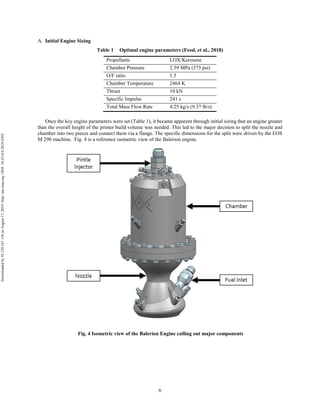 6
Initial Engine Sizing
Table 1 Optimal engine parameters (Fessl, et al., 2018)
Propellants LOX/Kerosene
Chamber Pressure 2.59 MPa (375 psi)
O/F ratio 1.5
Chamber Temperature 2464 K
Thrust 10 kN
Specific Impulse 241 s
Total Mass Flow Rate 4.25 kg/s (9.37 lb/s)
Once the key engine parameters were set (Table 1), it became apparent through initial sizing that an engine greater
than the overall height of the printer build volume was needed. This led to the major decision to split the nozzle and
chamber into two pieces and connect them via a flange. The specific dimensions for the split were driven by the EOS
M 290 machine. Fig. 4 is a reference isometric view of the Balerion engine.
Fig. 4 Isometric view of the Balerion Engine calling out major components
Downloadedby92.129.167.138onAugust17,2019|http://arc.aiaa.org|DOI:10.2514/6.2019-4392
 