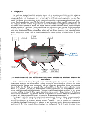 7
Cooling System
The nozzle was designed as an 80% bell-shaped nozzle, with an expansion ratio of 4.06, providing a sea level
pressure (0 psig) optimized exit surface area. As this is a development engine, it will never see flight and was designed
to be tested on static pads at or near sea level. As seen in Fig. 5, the nozzle, more specifically the fuel inlet, is the
starting point for the fuel delivered from the feed system and the opening to the regenerative channels, the primary
method of cooling used on the engine. The fuel enters the nozzle’s constant velocity manifold via a removable fuel
inlet component. This fuel inlet was designed in order to avoid the need for machining directly into the nozzle, near
the constant velocity manifold, a process that had the potential to create small metal shards that could clog the
regenerative channels. The constant velocity manifold is a flow distribution system that takes the injected fuel and
equalizes it circumferentially prior to it entering the regenerative cooling channels which travel axially throughout the
entire engine. This manifold helps to maintain even pressure, and thus uniform mass flow, across all cooling channels
(as well as film cooling outlets, which tap into cooling channels) in order to maximize the effectiveness of the cooling
systems.
Fig. 5 Cross-sectional view of the Balerion engine, displaying the propellant flow through the engine into the
pintle injector
For the fuel to travel all the way through the engine and into the injector, it is required to go through a transfer
point between the nozzle and chamber flange. Doing so required the flange structure to effectively link internal
regenerative cooling channels, while maintaining a leak-free seal that can withstand the thermal and mechanical
stresses of a hot fire. This flange was designed with a small manifold cavity that allows unimpeded coolant transfer
through it. To maintain a leak-free seal, the regenerative cooling cavity required heat resistant O-rings, seated in
grooves straddling both sides of the flange cavity. Two inconel-718 O-rings were chosen as sealants for their thermal
properties, matching the material of the engine. A circuitous, curved geometry design was chosen for the flange
manifold around the internal O-ring groove to minimize the engine hot wall thickness and maximize heat transfer to
the coolant even as the cooling channels divert away from the hot wall across the flange ( Fig. 6).
This design, by removing internal ribs at the mating plane, eliminated the risk of channel misalignment during
assembly, which would otherwise affect the coolant pressure regime and fuel mass flow rate. To further minimize the
effects of misalignment of the nozzle and chamber, small 0.381 mm (0.015”, based off tolerance stack-ups) chamfers
were added to the edges of the flange cavity openings on both nozzle and chamber. These chamfers reduced the
restriction of the flow of the coolant in the unfortunate case of a misalignment ( Fig. 6). However, the primary method
Downloadedby92.129.167.138onAugust17,2019|http://arc.aiaa.org|DOI:10.2514/6.2019-4392
 