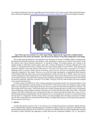 8
of avoiding misalignment involved using high precision dowel pins to lock in the two parts before being bolted down.
More information regarding the assembly procedures can be found in Section VII, Subsection B Engine Assembly.
Fig. 6 Close-up cross-sectional view of the engine flange, displaying the regenerative cooling channel
manifold between the nozzle and chamber. Also showcases the distance of the film cooling holes to the flange.
The cooling channels themselves were designed to the limitations of Inconel 718 DMLS additive manufacturing,
particularly the allowable minimum wall thickness, while attempting to maximize the effective heat transfer across
the material with a known thermal conductivity. To maximize cooling, 150 cooling channels were chosen as the
optimal number to efficiently cool the engine, each with a constant rib thickness (in between channels) of 0.6 mm
(0.024”), a wall thickness (hot wall to coolant) of 0.6 mm, and a channel depth of 1 mm (0.039”). These dimensional
constraints implied a narrowing channel width (down to 0.63 mm at the throat from a maximum of 2.9 mm), a
deliberate choice to increase coolant velocity at the throat, which is known to be the most thermally and structurally
vulnerable component of any engine. However, even with this design consideration, computational fluid dynamics
(CFD) predicted that the steady state nozzle wall temperatures would still climb up to 1400 K, which was near the
1650 K melting point of heat-treated Inconel 718. More importantly, finite element analysis (FEA) of the stress regime
on the engine structures associated with nominal hot fire conditions (both pressure and thermal stresses) showed that
the throat exceeded the yield stress of Inconel 718 (10 MPa, 1450 psia at 922 K), with the bulk of the stress modeled
to be caused by thermal stress.
For these reasons, the addition of a film cooling component was deemed critical to the structural integrity of the
engine. For each regenerative cooling channel, a 0.38 mm (0.015”) film cooling orifice was designed to spray coolant
(fuel) across the engine hot wall by taping off directly from the coolant flowing within the regenerative channels. The
film cooling orifices had a steep 5° downwards angle and a variable, thinning geometry (circular to narrow rectangular)
while maintaining constant hydraulic diameter to promote an even film flow from the outlet of the orifices. The actual
location of the film cooling holes was a design decision that was intertwined with the flange that is seen in Fig. 6.
With the flange being an unpredictable zone for thermal activity, it was deemed best to treat it as a critical failure point
like the throat. To compensate, the film cooling orifices were placed slightly above the flange connection to thereby
have the film cooling affect not only the throat but the flange as an added safety measure to the engine during operation.
This can also be seen in Fig. 6.
Injector
A pintle-type injector (as seen in Fig. 5) was chosen as it is a design that promotes combustion stability (Heister,
2011), and drastically simplifies manufacturing steps. The Balerion injector system is composed of a detachable center
annulus (pintle mount) and pintle for the LOX flow, and relies on a manifold within the engine chamber that surrounds
the pintle to collect and direct the regenerative coolant (fuel) into the combustion chamber ( Fig. 5). The pintle is
Downloadedby92.129.167.138onAugust17,2019|http://arc.aiaa.org|DOI:10.2514/6.2019-4392
 