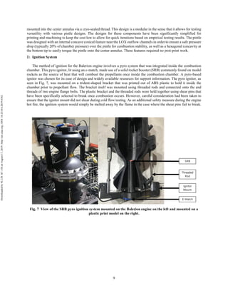 9
mounted into the center annulus via a cryo-sealed thread. This design is a modular in the sense that it allows for testing
versatility with various pintle designs. The designs for these components have been significantly simplified for
printing and machining to keep the cost low to allow for quick iterations based on empirical testing results. The pintle
was designed with an internal concave conical feature near the LOX outflow channels in order to ensure a safe pressure
drop (typically 20% of chamber pressure) over the pintle for combustion stability, as well as a hexagonal concavity at
the bottom tip to easily torque the pintle onto the center annulus. These features required no post-print work.
Ignition System
The method of ignition for the Balerion engine involves a pyro system that was integrated inside the combustion
chamber. This pyro ignitor, lit using an e-match, made use of a solid rocket booster (SRB) commonly found on model
rockets as the source of heat that will combust the propellants once inside the combustion chamber. A pyro-based
ignitor was chosen for its ease of design and widely available resources for support information. The pyro ignitor, as
seen in Fig. 7, was mounted on a trident-shaped bracket that was printed out of ABS plastic to hold it inside the
chamber prior to propellant flow. The bracket itself was mounted using threaded rods and connected onto the end
threads of two engine flange bolts. The plastic bracket and the threaded rods were held together using shear pins that
have been specifically selected to break once combustion occurs. However, careful consideration had been taken to
ensure that the ignitor mount did not shear during cold flow testing. As an additional safety measure during the engine
hot fire, the ignition system would simply be melted away by the flame in the case where the shear pins fail to break.
Fig. 7 View of the SRB pyro ignition system mounted on the Balerion engine on the left and mounted on a
plastic print model on the right.
Downloadedby92.129.167.138onAugust17,2019|http://arc.aiaa.org|DOI:10.2514/6.2019-4392
 