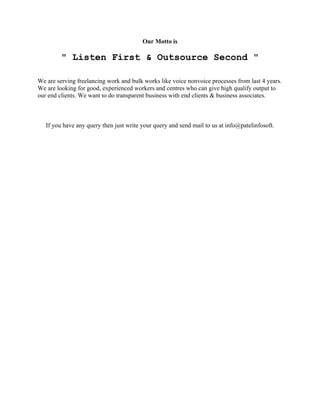 Our Motto is

" Listen First & Outsource Second "
We are serving freelancing work and bulk works like voice nonvoice processes from last 4 years.
We are looking for good, experienced workers and centres who can give high qualify output to
our end clients. We want to do transparent business with end clients & business associates.

If you have any query then just write your query and send mail to us at info@patelinfosoft.

 