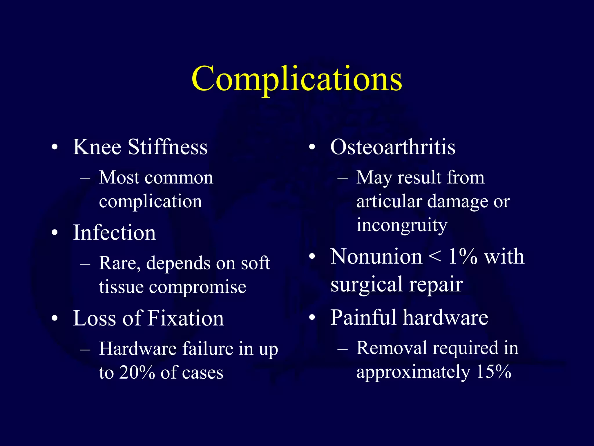 Complications
• Knee Stiffness
– Most common
complication
• Infection
– Rare, depends on soft
tissue compromise
• Loss of Fixation
– Hardware failure in up
to 20% of cases
• Osteoarthritis
– May result from
articular damage or
incongruity
• Nonunion < 1% with
surgical repair
• Painful hardware
– Removal required in
approximately 15%
 