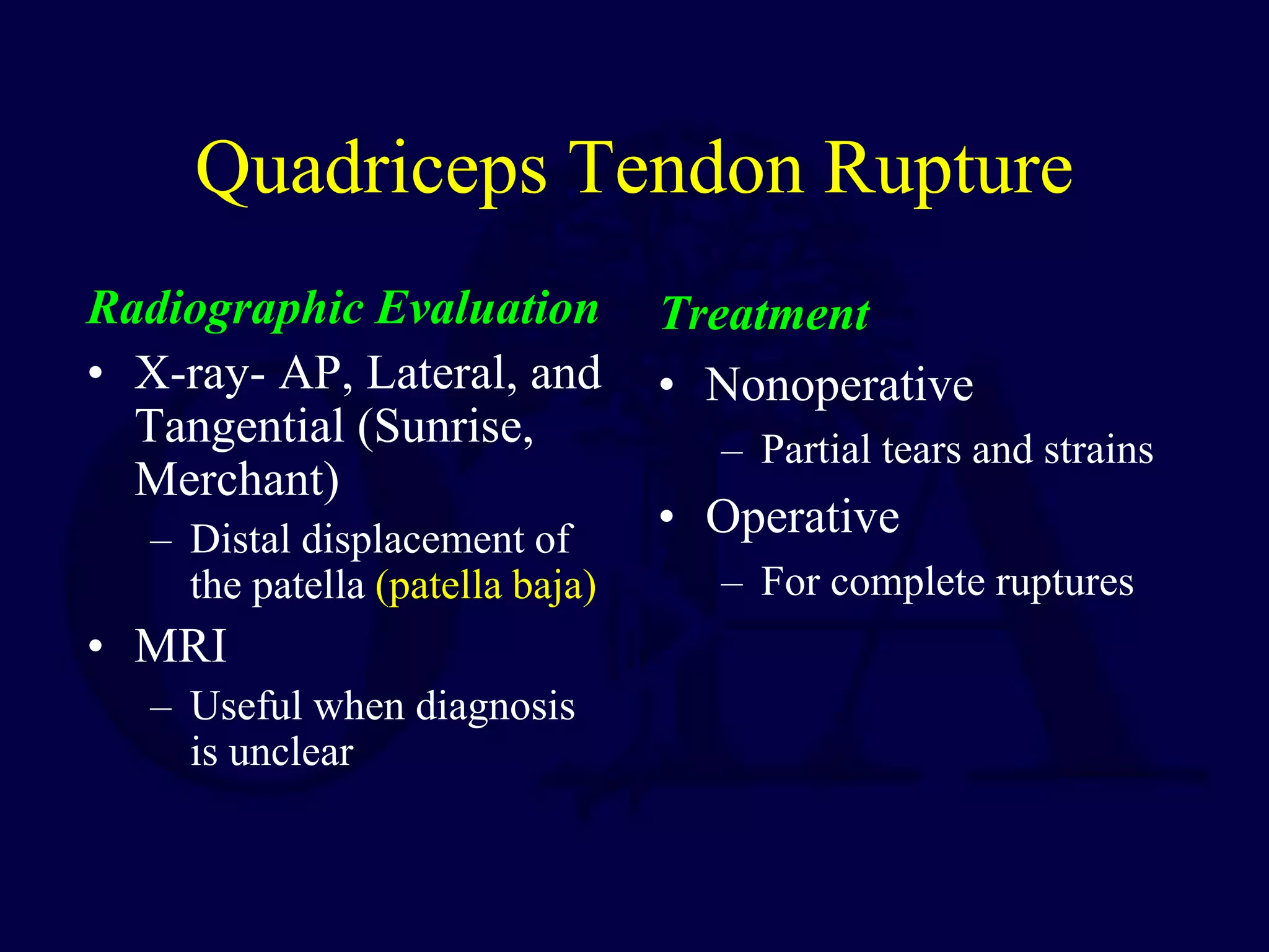 Quadriceps Tendon Rupture
Radiographic Evaluation
• X-ray- AP, Lateral, and
Tangential (Sunrise,
Merchant)
– Distal displacement of
the patella (patella baja)
• MRI
– Useful when diagnosis
is unclear
Treatment
• Nonoperative
– Partial tears and strains
• Operative
– For complete ruptures
 