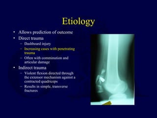 Etiology
• Allows prediction of outcome
• Direct trauma
– Dashboard injury
– Increasing cases with penetrating
trauma
– Often with comminution and
articular damage
• Indirect trauma
– Violent flexion directed through
the extensor mechanism against a
contracted quadriceps
– Results in simple, transverse
fractures
 