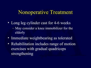 Nonoperative Treatment
• Long leg cylinder cast for 4-6 weeks
– May consider a knee immobilizer for the
elderly
• Immediate weightbearing as tolerated
• Rehabilitation includes range of motion
exercises with gradual quadriceps
strengthening
 