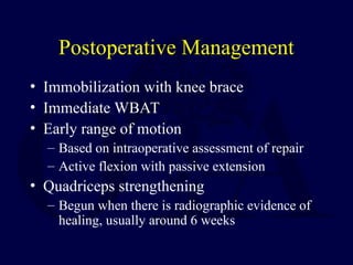 Postoperative Management
• Immobilization with knee brace
• Immediate WBAT
• Early range of motion
– Based on intraoperative assessment of repair
– Active flexion with passive extension
• Quadriceps strengthening
– Begun when there is radiographic evidence of
healing, usually around 6 weeks
 