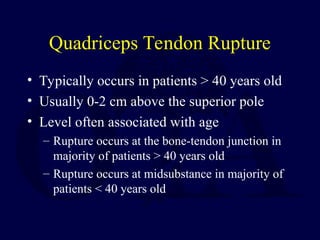 Quadriceps Tendon Rupture
• Typically occurs in patients > 40 years old
• Usually 0-2 cm above the superior pole
• Level often associated with age
– Rupture occurs at the bone-tendon junction in
majority of patients > 40 years old
– Rupture occurs at midsubstance in majority of
patients < 40 years old
 