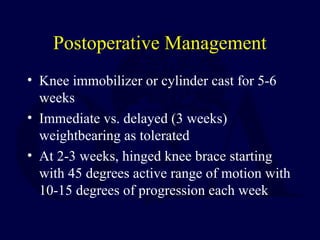 Postoperative Management
• Knee immobilizer or cylinder cast for 5-6
weeks
• Immediate vs. delayed (3 weeks)
weightbearing as tolerated
• At 2-3 weeks, hinged knee brace starting
with 45 degrees active range of motion with
10-15 degrees of progression each week
 