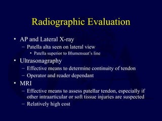 Radiographic Evaluation
• AP and Lateral X-ray
– Patella alta seen on lateral view
• Patella superior to Blumensaat’s line
• Ultrasonagraphy
– Effective means to determine continuity of tendon
– Operator and reader dependant
• MRI
– Effective means to assess patellar tendon, especially if
other intraarticular or soft tissue injuries are suspected
– Relatively high cost
 