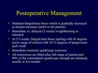 Postoperative Management
• Maintain hinged knee brace which is gradually increased
as motion increases (tailor to the patient)
• Immediate vs. delayed (3 weeks) weightbearing as
tolerated
• At 2-3 weeks, hinged knee brace starting with 45 degrees
active range of motion with 10-15 degrees of progression
each week
• Immediate isometric quadriceps exercises
• All restrictions are lifted after full range of motion and
90% of the contralateral quadriceps strength are obtained;
usually at 4-6 months
 