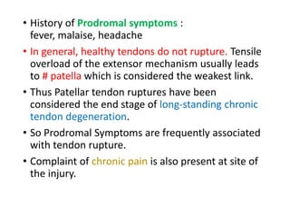 • History of Prodromal symptoms :
fever, malaise, headache
• In general, healthy tendons do not rupture. Tensile
overload of the extensor mechanism usually leads
to # patella which is considered the weakest link.
• Thus Patellar tendon ruptures have been
considered the end stage of long-standing chronic
tendon degeneration.
• So Prodromal Symptoms are frequently associated
with tendon rupture.
• Complaint of chronic pain is also present at site of
the injury.
 