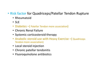 • Risk factor for Quadriceps/Patellar Tendon Rupture
• Rheumatoid
• SLE
• Diabetes –( Patellar Tendon more association)
• Chronic Renal Failure
• Systemic corticosteroid therapy
• Anabolic steroid use with Heavy Exercise –( Quadriceps
Tendon more association)
• Local steroid injection
• Chronic patellar tendonitis
• Fluoroquinolone antibiotics
 