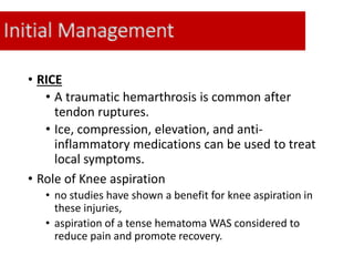 Initial Management
• RICE
• A traumatic hemarthrosis is common after
tendon ruptures.
• Ice, compression, elevation, and anti-
inflammatory medications can be used to treat
local symptoms.
• Role of Knee aspiration
• no studies have shown a benefit for knee aspiration in
these injuries,
• aspiration of a tense hematoma WAS considered to
reduce pain and promote recovery.
 