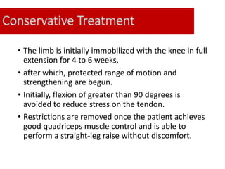 Conservative Treatment
• The limb is initially immobilized with the knee in full
extension for 4 to 6 weeks,
• after which, protected range of motion and
strengthening are begun.
• Initially, flexion of greater than 90 degrees is
avoided to reduce stress on the tendon.
• Restrictions are removed once the patient achieves
good quadriceps muscle control and is able to
perform a straight-leg raise without discomfort.
 